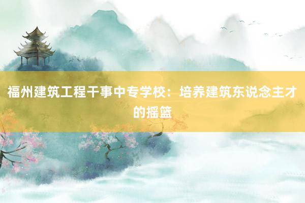 福州建筑工程干事中专学校:培养建筑东说念主才的摇篮